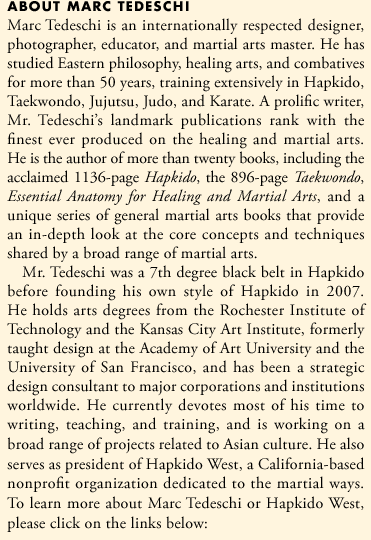 Marc Tedeschi is an internationally respected designer, photographer, educator, and martial arts master. He has practiced martial arts for more than 30 years, training extensively in Hapkido, Taekwondo, Jujutsu, Judo, and Karate. A prolific writer, Mr. Tedeschi's landmark publications rank with the finest ever produced on the martial and healing arts. He is the author of eleven books, including the 1136-page Hapkido, the 896-page Taekwondo, Essential Anatomy for Healing and Martial Arts, and a unique series of general martial arts books, The Art of Striking, The Art of Holding, The Art of Throwing, The Art of Ground Fighting, and The Art of Weapons.