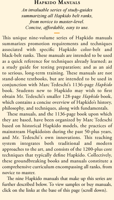 Hapkido Manuals: An invaluable series of concise affordable study-guides summarizing all Hapkido belt ranks, from novice to master-level. This unique nine-volume series of Hapkido manuals summarizes promotion requirements and techniques associated with specific Hapkido color-belt and black-belt ranks. These manuals are intended to be used as a quick reference for techniques already learned; as a study guide for testing preparation; and as an aid to serious, long-term training. These manuals are not stand-alone textbooks, but are intended to be used in conjunction with Marc Tedeschi's 1136-page Hapkido book.