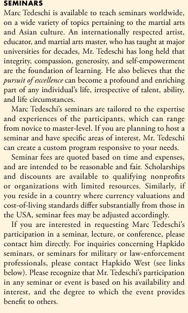 Marc Tedeschi is available to teach seminars worldwide, on a wide variety of topics pertaining to the martial arts and Asian culture. An internationally respected artist, educator, and martial arts master, who has taught at major universities for decades, Mr. Tedeschi has long held that integrity, compassion, generosity, and self-empowerment are the foundation of effective learning. He also passionately believes that the pursuit of excellence can become a profound and enriching part of any individual's life, irrespective of talent, ability, and life circumstances.
